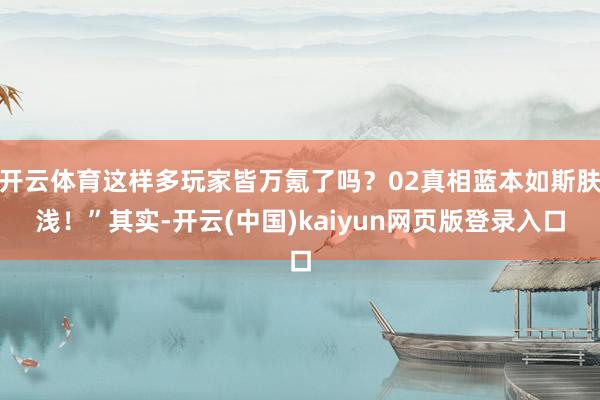 开云体育这样多玩家皆万氪了吗？02真相蓝本如斯肤浅！”其实-开云(中国)kaiyun网页版登录入口