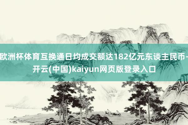 欧洲杯体育互换通日均成交额达182亿元东谈主民币-开云(中国)kaiyun网页版登录入口