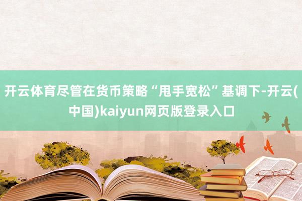 开云体育尽管在货币策略“甩手宽松”基调下-开云(中国)kaiyun网页版登录入口