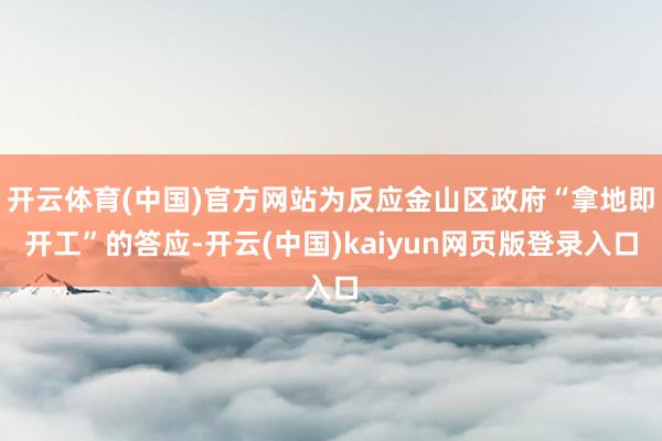 开云体育(中国)官方网站为反应金山区政府“拿地即开工”的答应-开云(中国)kaiyun网页版登录入口