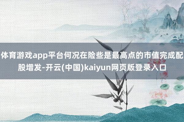 体育游戏app平台何况在险些是最高点的市值完成配股增发-开云(中国)kaiyun网页版登录入口