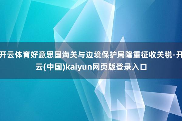 开云体育好意思国海关与边境保护局隆重征收关税-开云(中国)kaiyun网页版登录入口