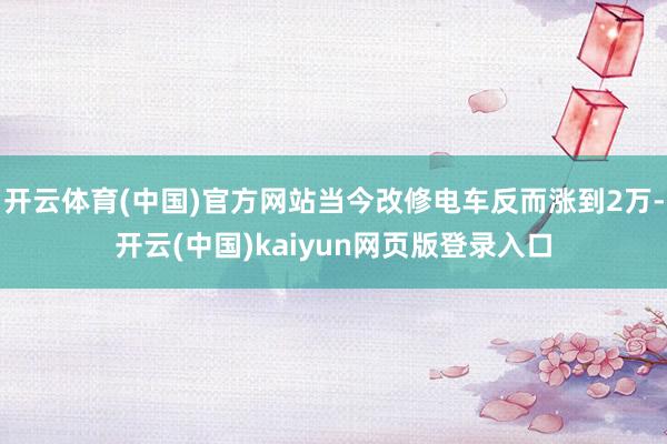 开云体育(中国)官方网站当今改修电车反而涨到2万-开云(中国)kaiyun网页版登录入口