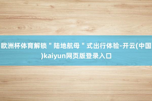 欧洲杯体育解锁＂陆地航母＂式出行体验-开云(中国)kaiyun网页版登录入口
