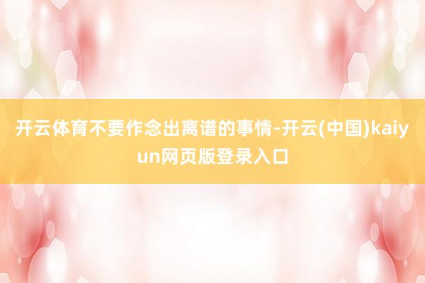 开云体育不要作念出离谱的事情-开云(中国)kaiyun网页版登录入口