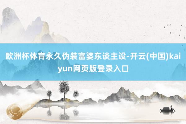 欧洲杯体育永久伪装富婆东谈主设-开云(中国)kaiyun网页版登录入口