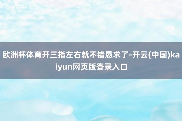 欧洲杯体育开三指左右就不错恳求了-开云(中国)kaiyun网页版登录入口