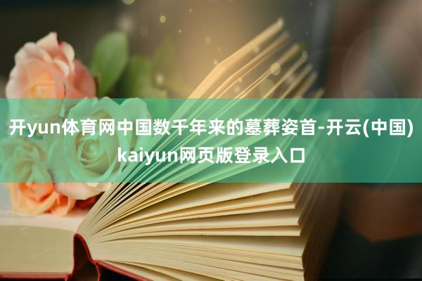 开yun体育网中国数千年来的墓葬姿首-开云(中国)kaiyun网页版登录入口