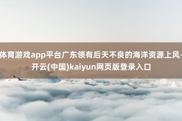 体育游戏app平台广东领有后天不良的海洋资源上风-开云(中国)kaiyun网页版登录入口