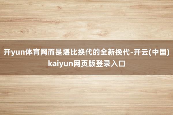 开yun体育网而是堪比换代的全新换代-开云(中国)kaiyun网页版登录入口