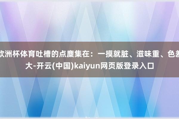 欧洲杯体育吐槽的点麇集在：一摸就脏、滋味重、色差大-开云(中国)kaiyun网页版登录入口