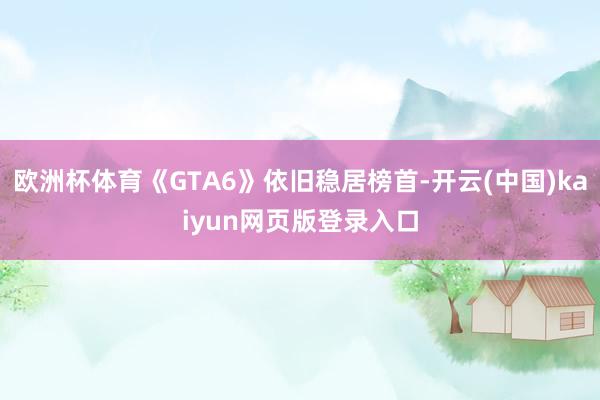 欧洲杯体育《GTA6》依旧稳居榜首-开云(中国)kaiyun网页版登录入口