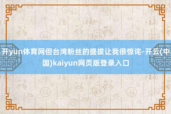 开yun体育网但台湾粉丝的提拔让我很惊诧-开云(中国)kaiyun网页版登录入口