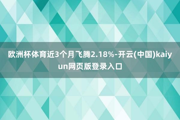 欧洲杯体育近3个月飞腾2.18%-开云(中国)kaiyun网页版登录入口