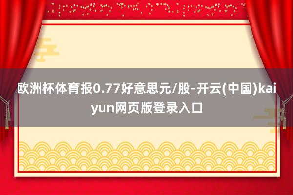 欧洲杯体育报0.77好意思元/股-开云(中国)kaiyun网页版登录入口