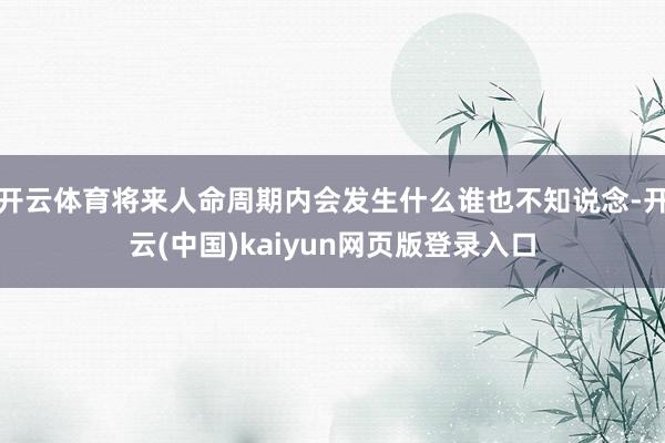开云体育将来人命周期内会发生什么谁也不知说念-开云(中国)kaiyun网页版登录入口