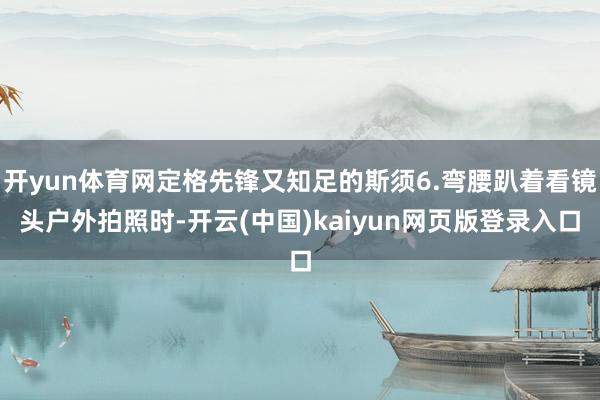 开yun体育网定格先锋又知足的斯须6.弯腰趴着看镜头户外拍照时-开云(中国)kaiyun网页版登录入口