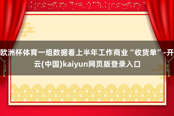 欧洲杯体育一组数据看上半年工作商业“收货单”-开云(中国)kaiyun网页版登录入口