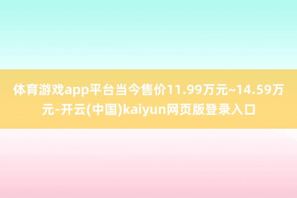 体育游戏app平台当今售价11.99万元~14.59万元-开云(中国)kaiyun网页版登录入口