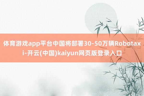 体育游戏app平台中国将部署30-50万辆Robotaxi-开云(中国)kaiyun网页版登录入口