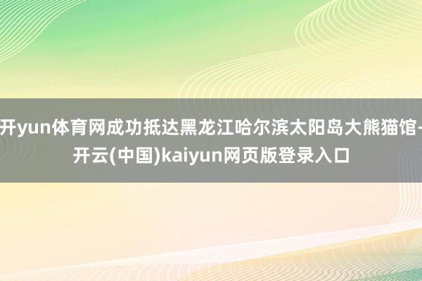 开yun体育网成功抵达黑龙江哈尔滨太阳岛大熊猫馆-开云(中国)kaiyun网页版登录入口
