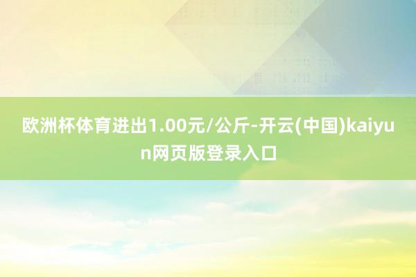 欧洲杯体育进出1.00元/公斤-开云(中国)kaiyun网页版登录入口