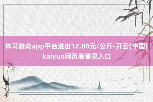 体育游戏app平台进出12.80元/公斤-开云(中国)kaiyun网页版登录入口