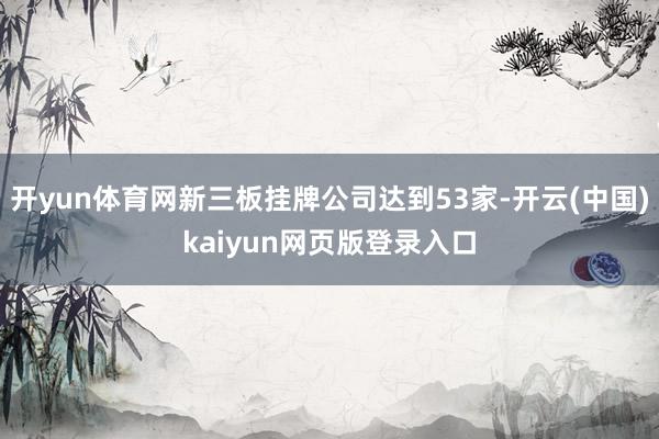 开yun体育网新三板挂牌公司达到53家-开云(中国)kaiyun网页版登录入口