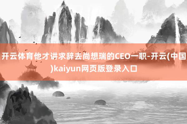 开云体育他才讲求辞去尚想瑞的CEO一职-开云(中国)kaiyun网页版登录入口