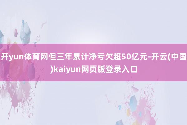 开yun体育网但三年累计净亏欠超50亿元-开云(中国)kaiyun网页版登录入口
