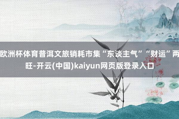 欧洲杯体育普洱文旅销耗市集“东谈主气”“财运”两旺-开云(中国)kaiyun网页版登录入口