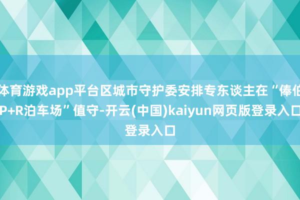 体育游戏app平台区城市守护委安排专东谈主在“俸伯P+R泊车场”值守-开云(中国)kaiyun网页版登录入口