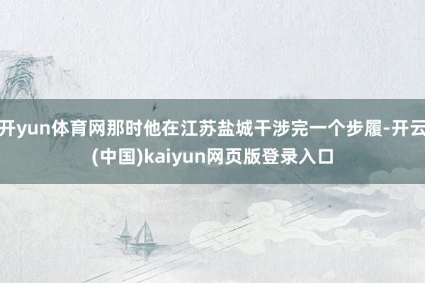 开yun体育网那时他在江苏盐城干涉完一个步履-开云(中国)kaiyun网页版登录入口