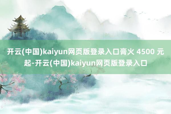 开云(中国)kaiyun网页版登录入口膏火 4500 元起-开云(中国)kaiyun网页版登录入口