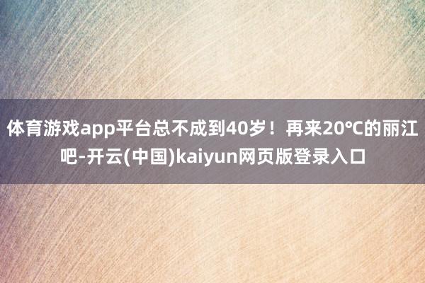 体育游戏app平台总不成到40岁！再来20℃的丽江吧-开云(中国)kaiyun网页版登录入口