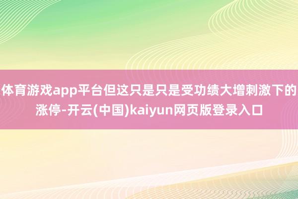 体育游戏app平台但这只是只是受功绩大增刺激下的涨停-开云(中国)kaiyun网页版登录入口