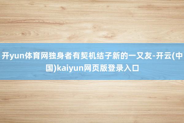 开yun体育网独身者有契机结子新的一又友-开云(中国)kaiyun网页版登录入口