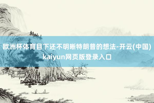 欧洲杯体育目下还不明晰特朗普的想法-开云(中国)kaiyun网页版登录入口