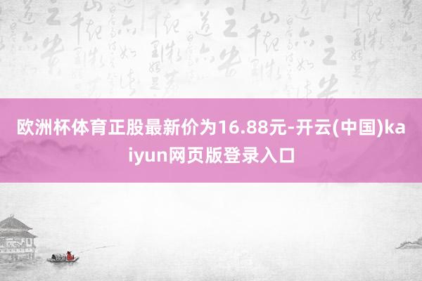 欧洲杯体育正股最新价为16.88元-开云(中国)kaiyun网页版登录入口
