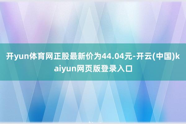 开yun体育网正股最新价为44.04元-开云(中国)kaiyun网页版登录入口