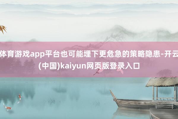 体育游戏app平台也可能埋下更危急的策略隐患-开云(中国)kaiyun网页版登录入口