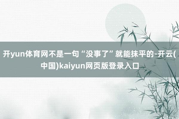 开yun体育网不是一句“没事了”就能抹平的-开云(中国)kaiyun网页版登录入口