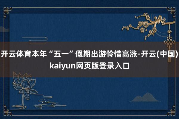 开云体育本年“五一”假期出游怜惜高涨-开云(中国)kaiyun网页版登录入口