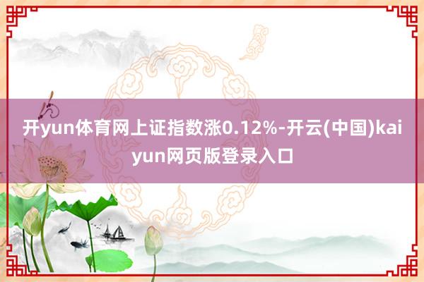 开yun体育网上证指数涨0.12%-开云(中国)kaiyun网页版登录入口