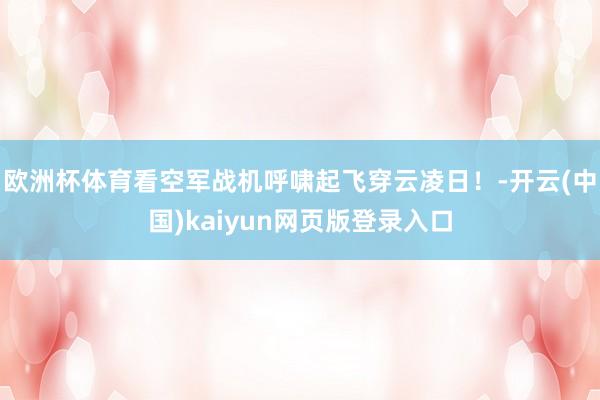 欧洲杯体育看空军战机呼啸起飞穿云凌日！-开云(中国)kaiyun网页版登录入口