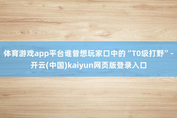 体育游戏app平台谁曾想玩家口中的“T0级打野”-开云(中国)kaiyun网页版登录入口