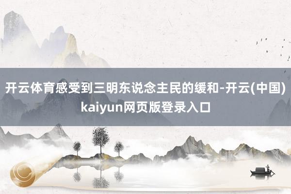 开云体育感受到三明东说念主民的缓和-开云(中国)kaiyun网页版登录入口