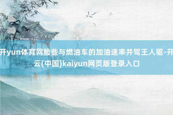 开yun体育网险些与燃油车的加油速率并驾王人驱-开云(中国)kaiyun网页版登录入口