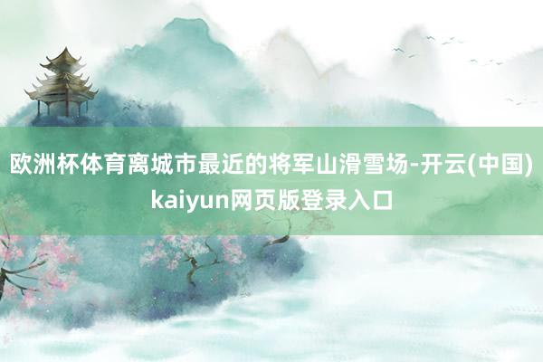欧洲杯体育离城市最近的将军山滑雪场-开云(中国)kaiyun网页版登录入口