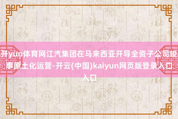 开yun体育网江汽集团在马来西亚开导全资子公司竣事原土化运营-开云(中国)kaiyun网页版登录入口